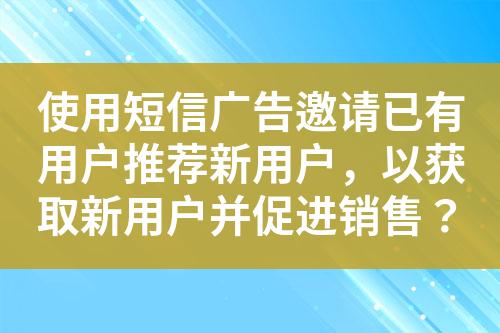 使用短信廣告邀請已有用戶推薦新用戶，以獲取新用戶并促進銷售？