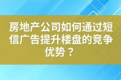 房地產(chǎn)公司如何通過短信廣告提升樓盤的競爭優(yōu)勢？