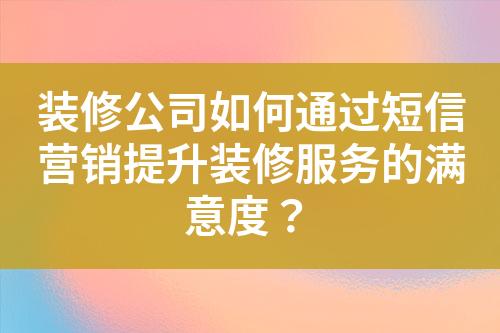 裝修公司如何通過短信營銷提升裝修服務(wù)的滿意度？