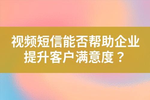 視頻短信能否幫助企業(yè)提升客戶滿意度？