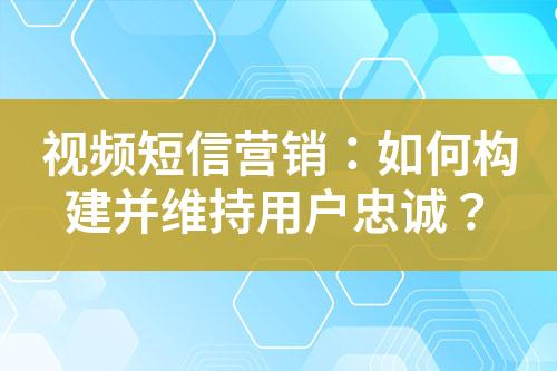 視頻短信營銷：如何構(gòu)建并維持用戶忠誠？